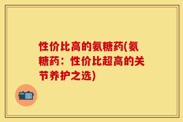 性价比高的氨糖药(氨糖药:性价比超高的关节养护之选) 性价比高的氨糖药(氨糖药:性价比超高的关节养护之选)