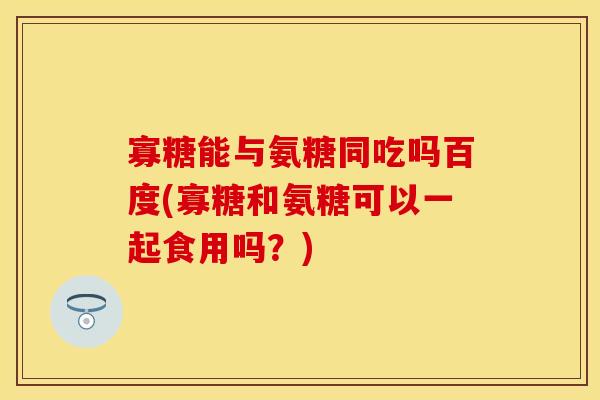 寡糖能与氨糖同吃吗百度(寡糖和氨糖可以一起食用吗？)