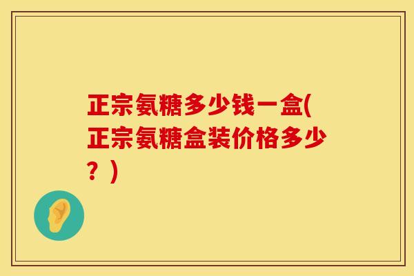 正宗氨糖多少钱一盒(正宗氨糖盒装价格多少?) 正宗氨糖多少钱一盒(正宗氨糖盒装价格多少?)