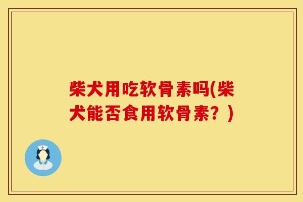 柴犬用吃软骨素吗(柴犬能否食用软骨素？)