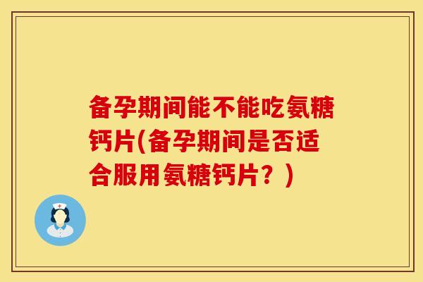 备孕期间能不能吃氨糖钙片(备孕期间是否适合服用氨糖钙片?) 备孕期间能不能吃氨糖钙片(备孕期间是否适合服用氨糖钙片?)