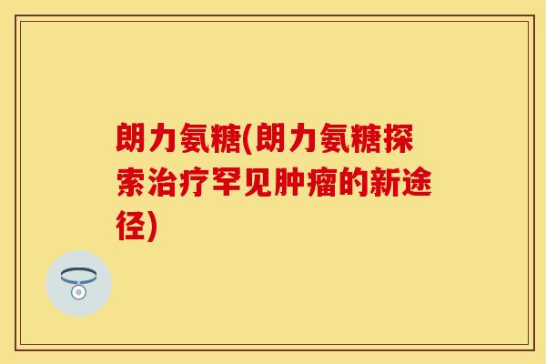 朗力氨糖(朗力氨糖探索治疗罕见肿瘤的新途径)