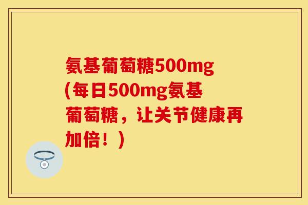 氨基葡萄糖500mg(每日500mg氨基葡萄糖,让关节健康再加倍!) 氨基葡萄糖500mg(每日500mg氨基葡萄糖,让关节健康再加倍!)