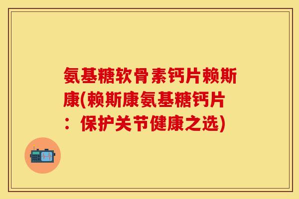 氨基糖软骨素钙片赖斯康(赖斯康氨基糖钙片：保护关节健康之选)
