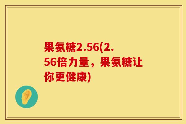 果氨糖2.56(2.56倍力量，果氨糖让你更健康)