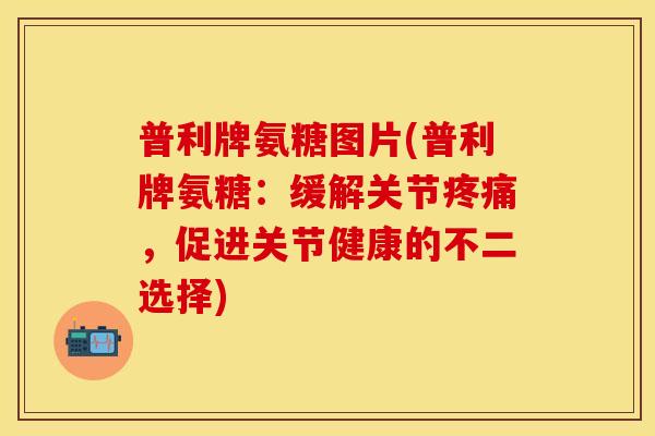 普利牌氨糖图片(普利牌氨糖:缓解关节疼痛,促进关节健康的不二选择)