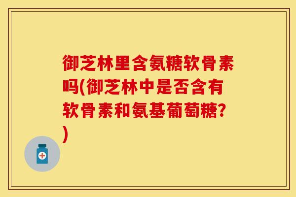 御芝林里含氨糖软骨素吗(御芝林中是否含有软骨素和氨基葡萄糖?) 御芝林里含氨糖软骨素吗(御芝林中是否含有软骨素和氨基葡萄糖?)
