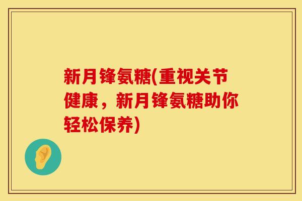 新月锋氨糖(重视关节健康，新月锋氨糖助你轻松保养)
