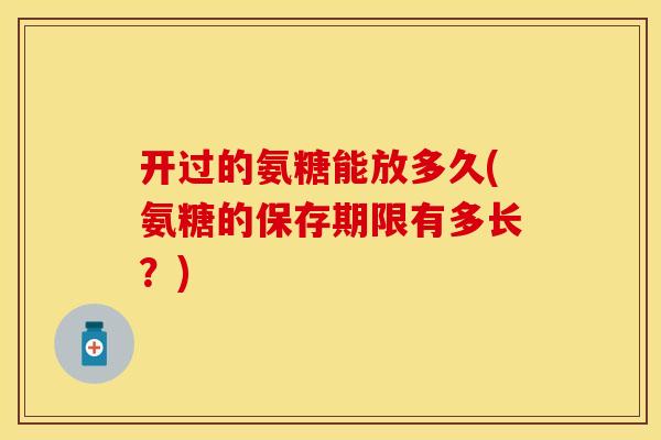 开过的氨糖能放多久(氨糖的保存期限有多长?)