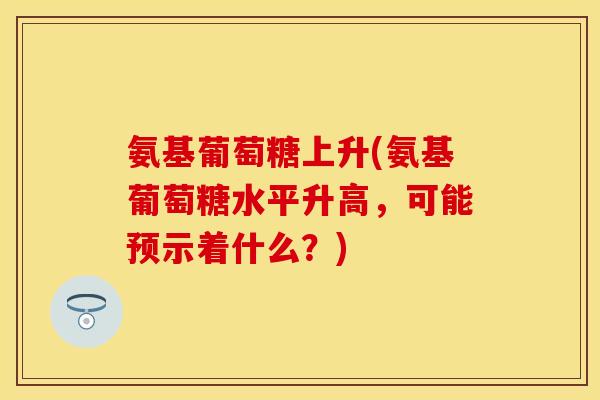 氨基葡萄糖上升(氨基葡萄糖水平升高,可能预示着什么?) 氨基葡萄糖上升(氨基葡萄糖水平升高,可能预示着什么?)