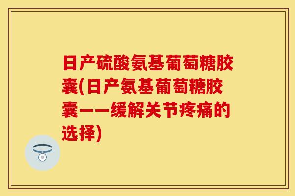 日产硫酸氨基葡萄糖胶囊(日产氨基葡萄糖胶囊——缓解关节疼痛的选择)