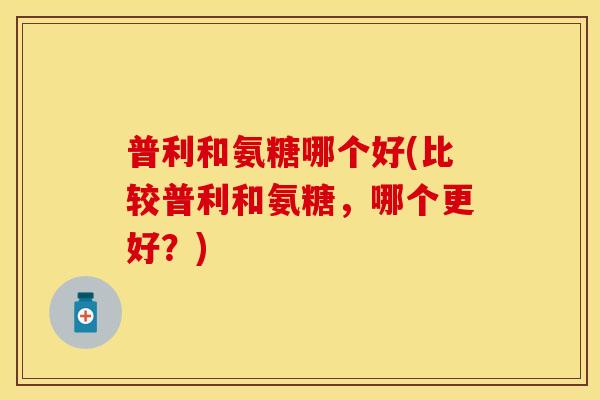 普利和氨糖哪个好(比较普利和氨糖,哪个更好?) 普利和氨糖哪个好(比较普利和氨糖,哪个更好?)
