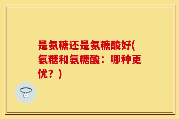 是氨糖还是氨糖酸好(氨糖和氨糖酸:哪种更优?) 是氨糖还是氨糖酸好(氨糖和氨糖酸:哪种更优?)