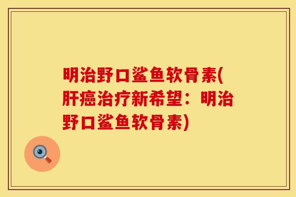 明治野口鲨鱼软骨素(肝癌治疗新希望：明治野口鲨鱼软骨素)