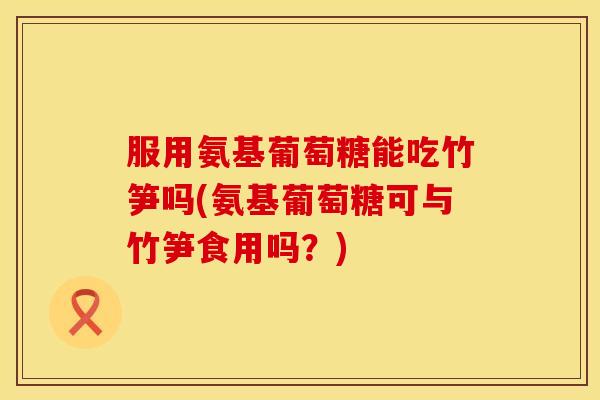 服用氨基葡萄糖能吃竹笋吗(氨基葡萄糖可与竹笋食用吗？)