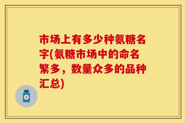 市场上有多少种氨糖名字(氨糖市场中的命名繁多,数量众多的品种汇总)