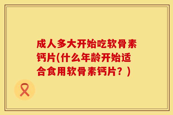 成人多大开始吃软骨素钙片(什么年龄开始适合食用软骨素钙片？)
