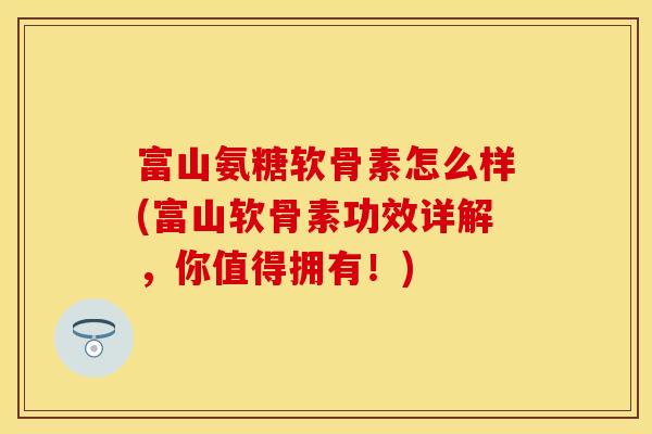富山氨糖软骨素怎么样(富山软骨素功效详解，你值得拥有！)