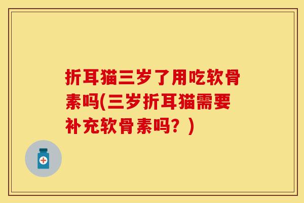 折耳猫三岁了用吃软骨素吗(三岁折耳猫需要补充软骨素吗?)