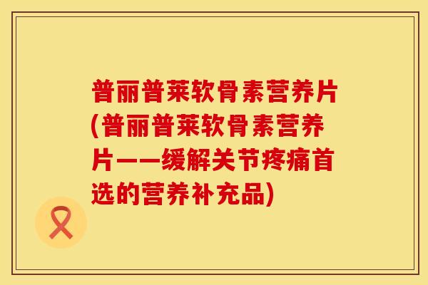 普丽普莱软骨素营养片(普丽普莱软骨素营养片——缓解关节首选的营养补充品)