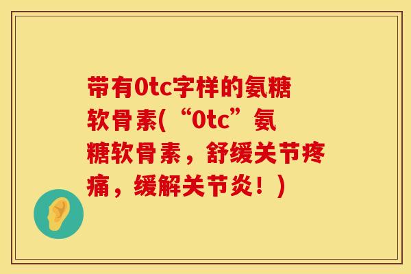 带有0tc字样的氨糖软骨素(“0tc”氨糖软骨素，舒缓关节疼痛，缓解关节炎！)