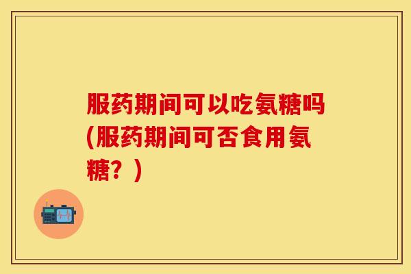服药期间可以吃氨糖吗(服药期间可否食用氨糖?) 服药期间可以吃氨糖吗(服药期间可否食用氨糖?)