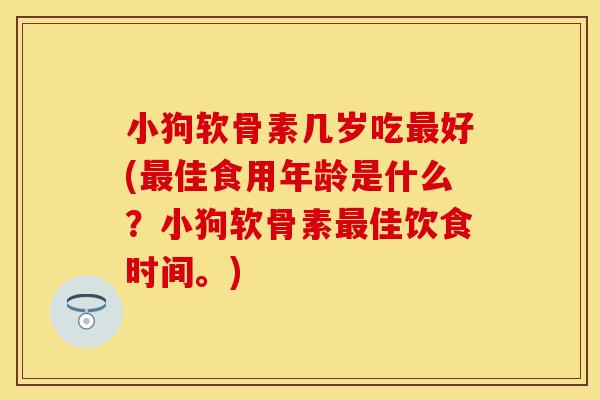 小狗软骨素几岁吃好(佳食用年龄是什么?小狗软骨素佳饮食时间。) 小狗软骨素几岁吃好(佳食用年龄是什么?小狗软骨素佳饮食时间。)