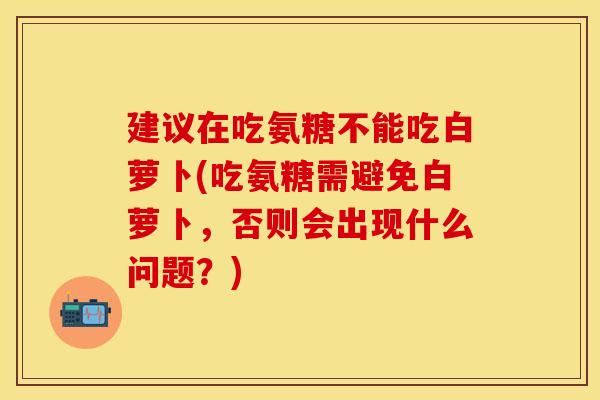 建议在吃氨糖不能吃白萝卜(吃氨糖需避免白萝卜,否则会出现什么问题?)