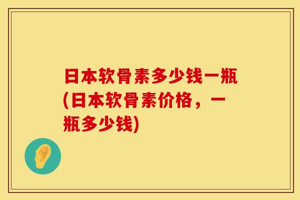 日本软骨素多少钱一瓶(日本软骨素价格，一瓶多少钱)
