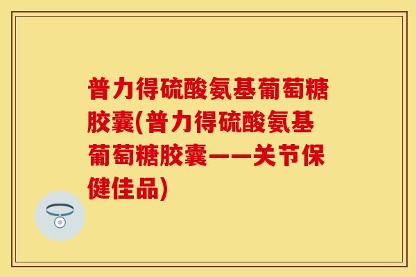 普力得硫酸氨基葡萄糖胶囊(普力得硫酸氨基葡萄糖胶囊——关节保健佳品)
