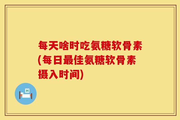 每天啥时吃氨糖软骨素(每日最佳氨糖软骨素摄入时间)