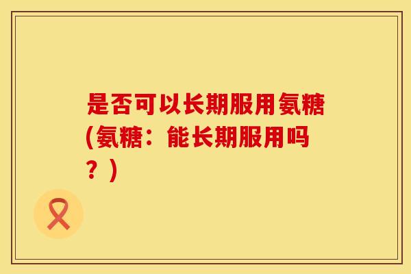 是否可以长期服用氨糖(氨糖：能长期服用吗？)