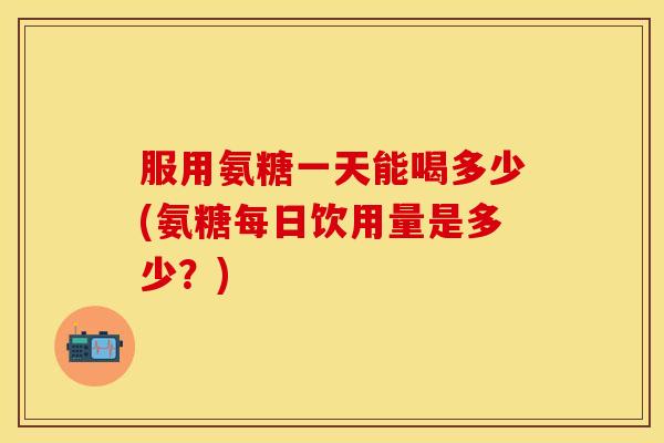 服用氨糖一天能喝多少(氨糖每日饮用量是多少?) 服用氨糖一天能喝多少(氨糖每日饮用量是多少?)
