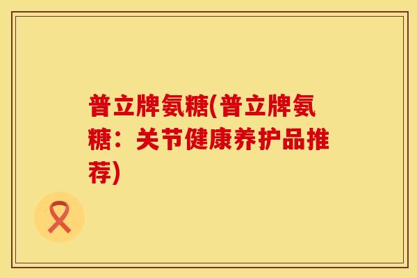 普立牌氨糖(普立牌氨糖:关节健康养护品推荐) 普立牌氨糖(普立牌氨糖:关节健康养护品推荐)