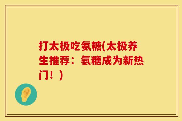 打太极吃氨糖(太极养生推荐:氨糖成为新热门!)