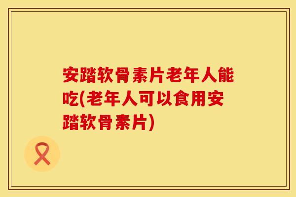 安踏软骨素片老年人能吃(老年人可以食用安踏软骨素片) 安踏软骨素片老年人能吃(老年人可以食用安踏软骨素片)
