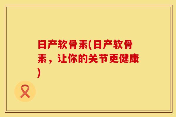 日产软骨素(日产软骨素,让你的关节更健康)