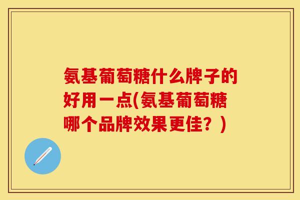 氨基葡萄糖什么牌子的好用一点(氨基葡萄糖哪个品牌效果更佳？)