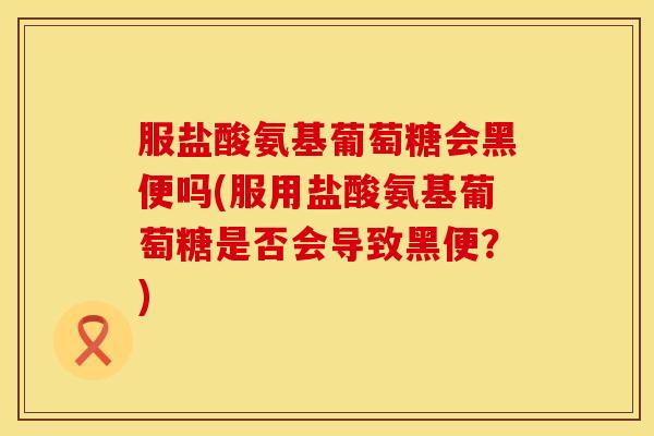 服盐酸氨基葡萄糖会黑便吗(服用盐酸氨基葡萄糖是否会导致黑便?)