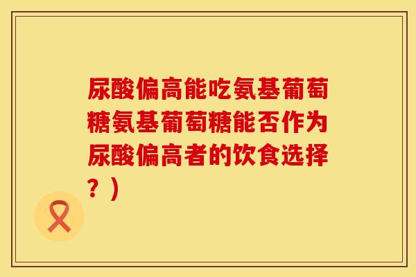 尿酸偏高能吃氨基葡萄糖氨基葡萄糖能否作为尿酸偏高者的饮食选择?) 尿酸偏高能吃氨基葡萄糖氨基葡萄糖能否作为尿酸偏高者的饮食选择?)