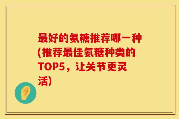 最好的氨糖推荐哪一种(推荐最佳氨糖种类的TOP5,让关节更灵活)