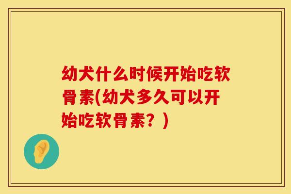 幼犬什么时候开始吃软骨素(幼犬多久可以开始吃软骨素?)