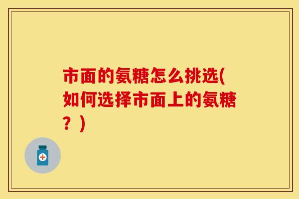 市面的氨糖怎么挑选(如何选择市面上的氨糖?) 市面的氨糖怎么挑选(如何选择市面上的氨糖?)