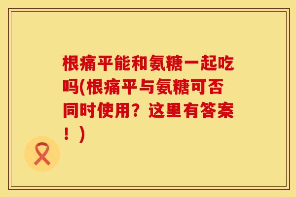 根痛平能和氨糖一起吃吗(根痛平与氨糖可否同时使用?这里有答案!) 根痛平能和氨糖一起吃吗(根痛平与氨糖可否同时使用?这里有答案!)