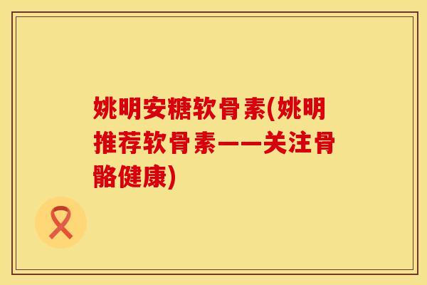姚明安糖软骨素(姚明推荐软骨素——关注骨骼健康)