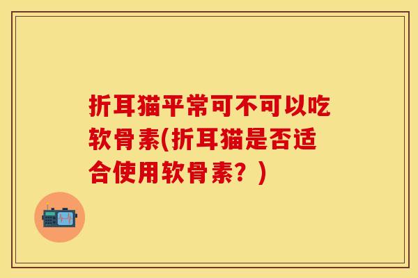 折耳猫平常可不可以吃软骨素(折耳猫是否适合使用软骨素?) 折耳猫平常可不可以吃软骨素(折耳猫是否适合使用软骨素?)