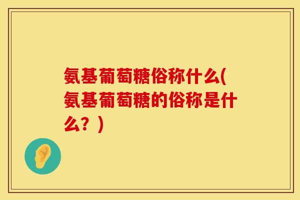 氨基葡萄糖俗称什么(氨基葡萄糖的俗称是什么？)