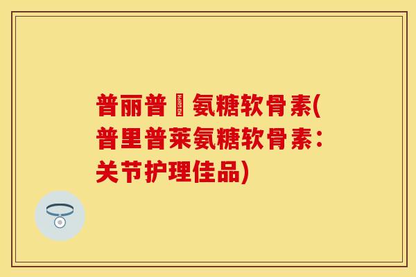 普丽普萊氨糖软骨素(普里普莱氨糖软骨素：关节护理佳品)