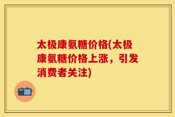 太极康氨糖价格(太极康氨糖价格上涨,引发消费者关注) 太极康氨糖价格(太极康氨糖价格上涨,引发消费者关注)