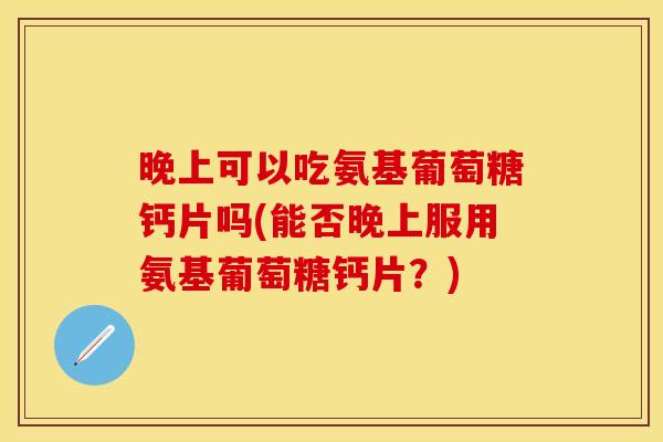 晚上可以吃氨基葡萄糖钙片吗(能否晚上服用氨基葡萄糖钙片？)